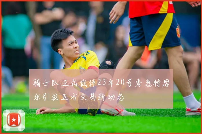 骑士队正式裁掉23年20号秀惠特摩尔引发五方交易新动态