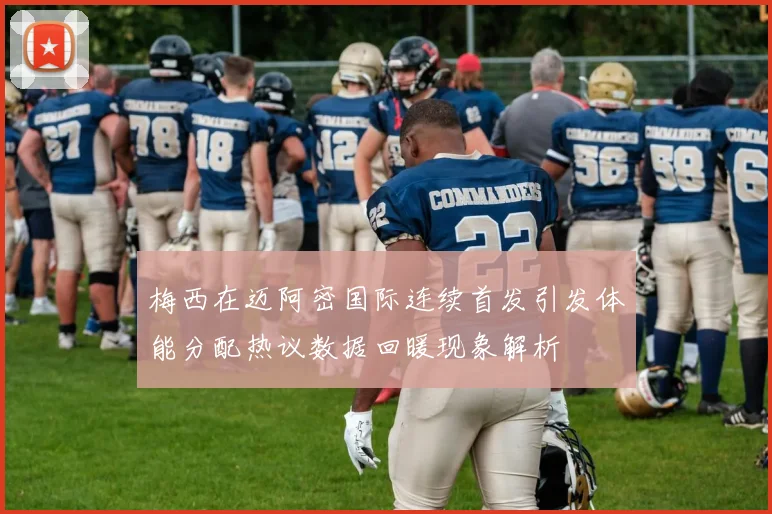 梅西在迈阿密国际连续首发引发体能分配热议数据回暖现象解析