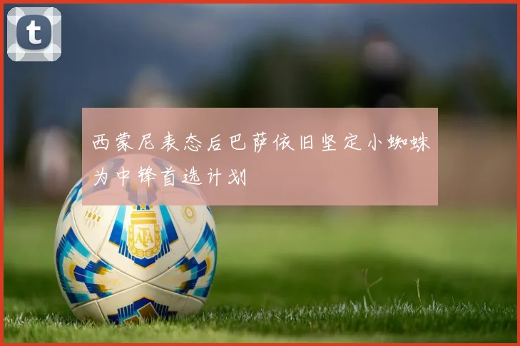 西蒙尼表态后巴萨依旧坚定小蜘蛛为中锋首选计划