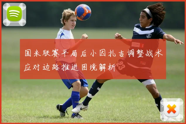 国米联赛平局后小因扎吉调整战术应对边路推进困境解析