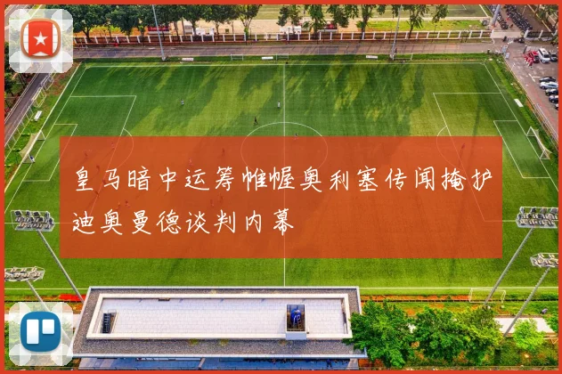 皇马暗中运筹帷幄奥利塞传闻掩护迪奥曼德谈判内幕